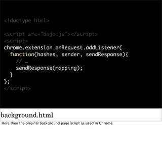 <!doctype html>

 <script src="dojo.js"></script>
 <script>
 chrome.extension.onRequest.addListener(
    function(hashes, sender, sendResponse){
      // …
      sendResponse(mapping);
    }
 );
 </script>




background.html
Here then the original background page script as used in Chrome.
 
