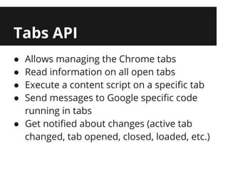 Tabs API
● Allows managing the Chrome tabs
● Read information on all open tabs
● Execute a content script on a specific tab
● Send messages to Google specific code
  running in tabs
● Get notified about changes (active tab
  changed, tab opened, closed, loaded, etc.)
 