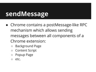 sendMessage
● Chrome contains a postMessage-like RPC
  mechanism which allows sending
  messages between all components of a
  Chrome extension:
  ○   Background Page
  ○   Content Script
  ○   Popup Page
  ○   etc.
 