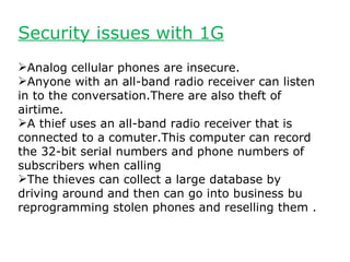 Security issues with 1G
Analog cellular phones are insecure.
Anyone with an all-band radio receiver can listen
in to the conversation.There are also theft of
airtime.
A thief uses an all-band radio receiver that is
connected to a comuter.This computer can record
the 32-bit serial numbers and phone numbers of
subscribers when calling
The thieves can collect a large database by
driving around and then can go into business bu
reprogramming stolen phones and reselling them .
 