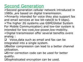 Second Generation
Second generation cellular network introduced in
1980s ,are based on digital transmission.
Primarily intended for voice they also support fax
and email services at low bit-rate(8 to 9 kbps).
The higher 2G systems use GSM(Global System
For Mobile Communication) and low-tier system is
intended for low-cost,low-power,low-mobility.
Digital transmission offer several benefits overe
analog :
 Voice,data such as email and fax can be
integrated into a single system.
Better compression can lead to a better channel
utilization.
Error correction code can be used for better
quality.
Sophisticated encryption can be used.
 