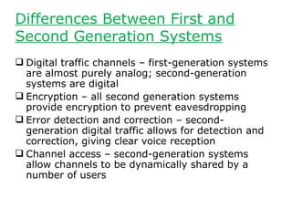 Differences Between First and
Second Generation Systems
 Digital traffic channels – first-generation systems
  are almost purely analog; second-generation
  systems are digital
 Encryption – all second generation systems
  provide encryption to prevent eavesdropping
 Error detection and correction – second-
  generation digital traffic allows for detection and
  correction, giving clear voice reception
 Channel access – second-generation systems
  allow channels to be dynamically shared by a
  number of users
 