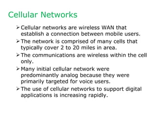 Cellular Networks
  Cellular networks are wireless WAN that
   establish a connection between mobile users.
  The network is comprised of many cells that
   typically cover 2 to 20 miles in area.
  The communications are wireless within the cell
   only.
  Many initial cellular network were
   predominantly analog because they were
   primarily targeted for voice users.
  The use of cellular networks to support digital
   applications is increasing rapidly.
 