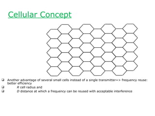 Cellular Concept




   Another advantage of several small cells instead of a single transmitter=> frequency reuse:
    better efficiency
         R cell radius and
         D distance at which a frequency can be reused with acceptable interference
 