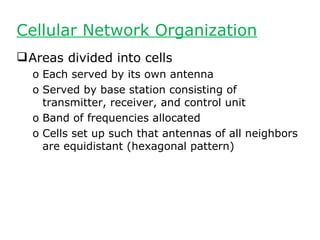 Cellular Network Organization
 Areas divided into cells
  o Each served by its own antenna
  o Served by base station consisting of
    transmitter, receiver, and control unit
  o Band of frequencies allocated
  o Cells set up such that antennas of all neighbors
    are equidistant (hexagonal pattern)
 