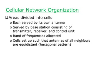 Cellular Network Organization
 Areas divided into cells
  o Each served by its own antenna
  o Served by base station consisting of
    transmitter, receiver, and control unit
  o Band of frequencies allocated
  o Cells set up such that antennas of all neighbors
    are equidistant (hexagonal pattern)
 