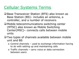 Cellular Systems Terms
 Base Transceiver Station (BTS) also known as
  Base Station (BS)– includes an antenna, a
  controller, and a number of receivers
 Mobile telecommunications switching center
  (MTSC) also known as Mobile Switching
  Center(MSC)– connects calls between mobile
  units
 Two types of channels available between mobile
  unit and BS
  o Control channels – used to exchange information having
    to do with setting up and maintaining calls
  o Traffic channels – carry voice or data connection
    between users
 