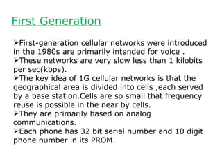 First Generation
First-generation cellular networks were introduced
in the 1980s are primarily intended for voice .
These networks are very slow less than 1 kilobits
per sec(kbps).
The key idea of 1G cellular networks is that the
geographical area is divided into cells ,each served
by a base station.Cells are so small that frequency
reuse is possible in the near by cells.
They are primarily based on analog
communications.
Each phone has 32 bit serial number and 10 digit
phone number in its PROM.
 