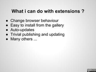 What i can do with extensions ?
●   Change browser behaviour
●   Easy to install from the gallery
●   Auto-updates
●   Trivial publishing and updating
●   Many others ...
 