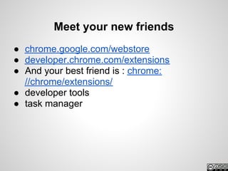 Meet your new friends
● chrome.google.com/webstore
● developer.chrome.com/extensions
● And your best friend is : chrome:
  //chrome/extensions/
● developer tools
● task manager
 