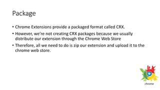 Package
• Chrome Extensions provide a packaged format called CRX.
• However, we’re not creating CRX packages because we usually
distribute our extension through the Chrome Web Store
• Therefore, all we need to do is zip our extension and upload it to the
chrome web store.
 