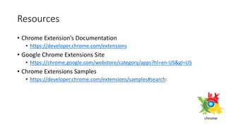 Resources
• Chrome Extension’s Documentation
• https://developer.chrome.com/extensions
• Google Chrome Extensions Site
• https://chrome.google.com/webstore/category/apps?hl=en-US&gl=US
• Chrome Extensions Samples
• https://developer.chrome.com/extensions/samples#search:
 