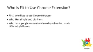 Who is Fit to Use Chrome Extension?
• First, who likes to use Chrome Browser
• Who likes simple and pithiness
• Who has a google account and need synchronize data in
different platforms
 