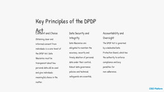 Key Principles of the DPDP
Act
Consent and Choice
Obtaining clear and
informed consent from
individuals is a core tenet of
the DPDP Act. Data
fiduciaries must be
transparent about how
personal data will be used
and give individuals
meaningful choice in the
matter.
Data Security and
Integrity
Data fiduciaries are
obligated to maintain the
accuracy, security and
timely deletion of personal
data under their control.
Robust data governance
policies and technical
safeguards are essential.
Accountability and
Oversight
The DPDP Act is governed
by a dedicated Data
Protection Board, which has
the authority to enforce
compliance and levy
penalties for
non-adherence.
 