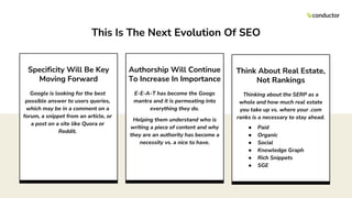 Authorship Will Continue
To Increase In Importance
E-E-A-T has become the Googs
mantra and it is permeating into
everything they do.
Helping them understand who is
writing a piece of content and why
they are an authority has become a
necessity vs. a nice to have.
Think About Real Estate,
Not Rankings
Thinking about the SERP as a
whole and how much real estate
you take up vs. where your .com
ranks is a necessary to stay ahead.
● Paid
● Organic
● Social
● Knowledge Graph
● Rich Snippets
● SGE
Specificity Will Be Key
Moving Forward
Google is looking for the best
possible answer to users queries,
which may be in a comment on a
forum, a snippet from an article, or
a post on a site like Quora or
Reddit.
This Is The Next Evolution Of SEO
 