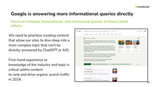 Google is answering more informational queries directly
Focus on complex, transactional, and commercial queries to future-proof
efforts.
12
We need to prioritize creating content
that allow our sites to dive deep into a
more complex topic that can’t be
directly answered by ChatGPT or AIO.
First-hand experience or
knowledge of the industry and topic is
critical within content
to rank and drive organic search traffic
in 2024.
 