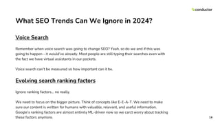 What SEO Trends Can We Ignore in 2024?
Voice Search
Remember when voice search was going to change SEO? Yeah, so do we and if this was
going to happen - it would’ve already. Most people are still typing their searches even with
the fact we have virtual assistants in our pockets.
Voice search can’t be measured so how important can it be.
Evolving search ranking factors
Ignore ranking factors… no really.
We need to focus on the bigger picture. Think of concepts like E-E-A-T. We need to make
sure our content is written for humans with valuable, relevant, and useful information.
Google’s ranking factors are almost entirely ML-driven now so we can;t worry about tracking
these factors anymore. 14
 