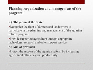 Planning, organization and management of the
program:
a.) Obligation of the State
•Recognize the right of farmers and landowners to
participate in the planning and management of the agrarian
reform program.
•Provide support to agriculture through appropriate
technology, research and other support services.
b.) Aim of provision
•Protect the success of the agrarian reform by increasing
agricultural efficiency and productivity.
 