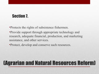 (Agrarian and Natural Resources Reform)
Section 7.
•Protects the rights of subsistence fishermen.
•Provide support through appropriate technology and
research, adequate financial, production, and marketing
assistance, and other services.
•Protect, develop and conserve such resources.
 