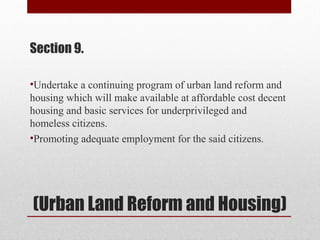 (Urban Land Reform and Housing)
Section 9.
•Undertake a continuing program of urban land reform and
housing which will make available at affordable cost decent
housing and basic services for underprivileged and
homeless citizens.
•Promoting adequate employment for the said citizens.
 