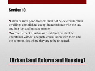 (Urban Land Reform and Housing)
Section 10.
•Urban or rural poor dwellers shall not be evicted nor their
dwellings demolished, except in accordance with the law
and in a just and humane manner.
•No resettlement of urban or rural dwellers shall be
undertaken without adequate consultation with them and
the communities where they are to be relocated.
 