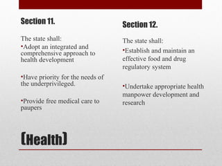 (Health)
Section 11.
The state shall:
•Adopt an integrated and
comprehensive approach to
health development
•Have priority for the needs of
the underprivileged.
•Provide free medical care to
paupers
Section 12.
The state shall:
•Establish and maintain an
effective food and drug
regulatory system
•Undertake appropriate health
manpower development and
research
 