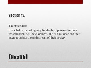 (Health)
Section 13.
The state shall:
•Establish a special agency for disabled persons for their
rehabilitation, self-development, and self-reliance and their
integration into the mainstream of their society.
 