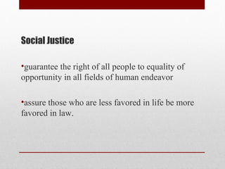 Social Justice
•guarantee the right of all people to equality of
opportunity in all fields of human endeavor
•assure those who are less favored in life be more
favored in law.
 