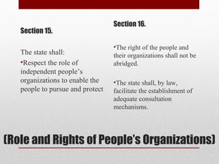 (Role and Rights of People’s Organizations)
Section 15.
The state shall:
•Respect the role of
independent people’s
organizations to enable the
people to pursue and protect
Section 16.
•The right of the people and
their organizations shall not be
abridged.
•The state shall, by law,
facilitate the establishment of
adequate consultation
mechanisms.
 