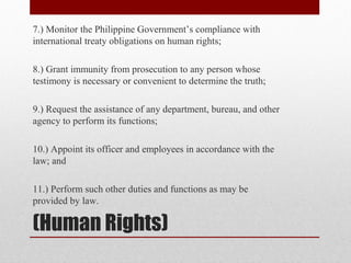 (Human Rights)
7.) Monitor the Philippine Government’s compliance with
international treaty obligations on human rights;
8.) Grant immunity from prosecution to any person whose
testimony is necessary or convenient to determine the truth;
9.) Request the assistance of any department, bureau, and other
agency to perform its functions;
10.) Appoint its officer and employees in accordance with the
law; and
11.) Perform such other duties and functions as may be
provided by law.
 