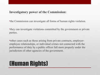 (Human Rights)
Investigatory power of the Commission:
•the Commission can investigate all forms of human rights violation.
•they can investigate violations committed by the government or private
parties.
•other cases such as those arising from private contracts, employer-
employee relationships, or individual crimes not connected with the
performance of duty by a public officer fall more properly under the
jurisdiction of other agencies of the government.
 