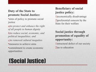 (Social Justice)
Duty of the State to
promote Social Justice:
•aims of policy to promote social
justice
a)to protect and enhance the right
of all people to human dignity
b)to reduce social, economic, and
political inequalities; and
c)to removed cultural inequities
•measures to achieve aims
•commitment to create economic
opportunities
Beneficiary of social
justice policy:
1)economically disadvantage
2)preferential concern by the
State for their welfare
Social justice through
promotion of equality of
opportunity:
1)structural defect of our society
2)as to education
 