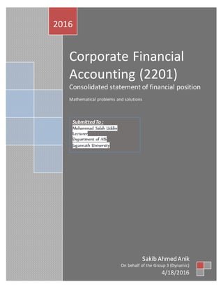 Corporate Financial
Accounting (2201)
Consolidated statement of financial position
Mathematical problems and solutions
2016
Sakib AhmedAnik
On behalf of the Group 3 (Dynamic)
4/18/2016
Submitted To :
Mohammad Salah Uddin
Lecturer
Department of AIS
Jagannath University
 