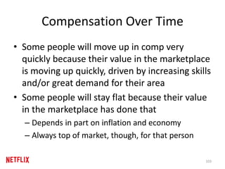 Compensation Over Time
• Some people will move up in comp very
quickly because their value in the marketplace
is moving up quickly, driven by increasing skills
and/or great demand for their area
• Some people will stay flat because their value
in the marketplace has done that
– Depends in part on inflation and economy
– Always top of market, though, for that person
103
 