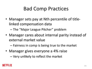 Bad Comp Practices
• Manager sets pay at Nth percentile of title-
linked compensation data
– The “Major League Pitcher” problem
• Manager cares about internal parity instead of
external market value
– Fairness in comp is being true to the market
• Manager gives everyone a 4% raise
– Very unlikely to reflect the market
105
 