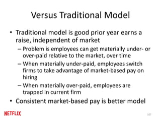 Versus Traditional Model
• Traditional model is good prior year earns a
raise, independent of market
– Problem is employees can get materially under- or
over-paid relative to the market, over time
– When materially under-paid, employees switch
firms to take advantage of market-based pay on
hiring
– When materially over-paid, employees are
trapped in current firm
• Consistent market-based pay is better model
107
 