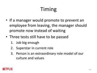 Timing
• If a manager would promote to prevent an
employee from leaving, the manager should
promote now instead of waiting
• Three tests still have to be passed
1. Job big enough
2. Superstar in current role
3. Person is an extraordinary role model of our
culture and values
118
 