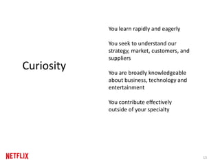 13
Curiosity
You learn rapidly and eagerly
You seek to understand our
strategy, market, customers, and
suppliers
You are broadly knowledgeable
about business, technology and
entertainment
You contribute effectively
outside of your specialty
 