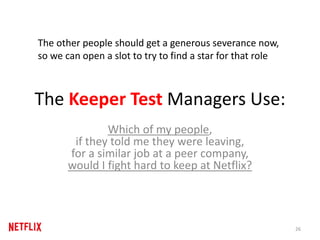 The Keeper Test Managers Use:
Which of my people,
if they told me they were leaving,
for a similar job at a peer company,
would I fight hard to keep at Netflix?
26
The other people should get a generous severance now,
so we can open a slot to try to find a star for that role
 