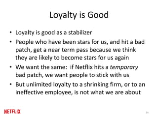 Loyalty is Good
• Loyalty is good as a stabilizer
• People who have been stars for us, and hit a bad
patch, get a near term pass because we think
they are likely to become stars for us again
• We want the same: if Netflix hits a temporary
bad patch, we want people to stick with us
• But unlimited loyalty to a shrinking firm, or to an
ineffective employee, is not what we are about
34
 