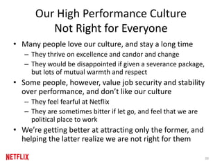 Our High Performance Culture
Not Right for Everyone
• Many people love our culture, and stay a long time
– They thrive on excellence and candor and change
– They would be disappointed if given a severance package,
but lots of mutual warmth and respect
• Some people, however, value job security and stability
over performance, and don’t like our culture
– They feel fearful at Netflix
– They are sometimes bitter if let go, and feel that we are
political place to work
• We’re getting better at attracting only the former, and
helping the latter realize we are not right for them
39
 