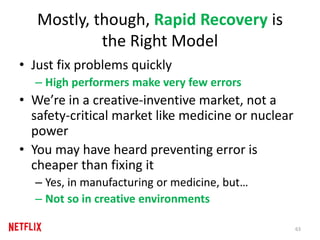 Mostly, though, Rapid Recovery is
the Right Model
• Just fix problems quickly
– High performers make very few errors
• We’re in a creative-inventive market, not a
safety-critical market like medicine or nuclear
power
• You may have heard preventing error is
cheaper than fixing it
– Yes, in manufacturing or medicine, but…
– Not so in creative environments
63
 