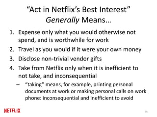 “Act in Netflix’s Best Interest”
Generally Means…
1. Expense only what you would otherwise not
spend, and is worthwhile for work
2. Travel as you would if it were your own money
3. Disclose non-trivial vendor gifts
4. Take from Netflix only when it is inefficient to
not take, and inconsequential
– “taking” means, for example, printing personal
documents at work or making personal calls on work
phone: inconsequential and inefficient to avoid
76
 