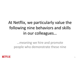 At Netflix, we particularly value the
following nine behaviors and skills
in our colleagues…
…meaning we hire and promote
people who demonstrate these nine
9
 