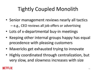 Tightly Coupled Monolith
• Senior management reviews nearly all tactics
– e.g., CEO reviews all job offers or advertising
• Lots of x-departmental buy-in meetings
• Keeping other internal groups happy has equal
precedence with pleasing customers
• Mavericks get exhausted trying to innovate
• Highly coordinated through centralization, but
very slow, and slowness increases with size
91
 