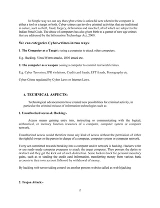 In Simple way we can say that cyber-crime is unlawful acts wherein the computer is
either a tool or a target or both. Cyber-crimes can involve criminal activities that are traditional
in nature, such as theft, fraud, forgery, defamation and mischief, all of which are subject to the
Indian Penal Code. The abuse of computers has also given birth to a gamut of new age crimes
that are addressed by the Information Technology Act, 2000.

We can categorize Cyber-crimes in two ways:

1. The Computer as a Target :-using a computer to attack other computers.

E.g. Hacking, Virus/Worm attacks, DOS attack etc.

2. The computer as a weapon :-using a computer to commit real world crimes.

E.g. Cyber Terrorism, IPR violations, Credit card frauds, EFT frauds, Pornography etc.

Cyber Crime regulated by Cyber Laws or Internet Laws.



   4. TECHNICAL ASPECTS:

       Technological advancements have created new possibilities for criminal activity, in
   particular the criminal misuse of information technologies such as

1. Unauthorized access & Hacking:-

       Access means gaining entry into, instructing or communicating with the logical,
arithmetical, or memory function resources of a computer, computer system or computer
network.

Unauthorized access would therefore mean any kind of access without the permission of either
the rightful owner or the person in charge of a computer, computer system or computer network.

Every act committed towards breaking into a computer and/or network is hacking. Hackers write
or use ready-made computer programs to attack the target computer. They possess the desire to
destruct and they get the kick out of such destruction. Some hackers hack for personal monetary
gains, such as to stealing the credit card information, transferring money from various bank
accounts to their own account followed by withdrawal of money.

By hacking web server taking control on another persons website called as web hijacking



2. Trojan Attack:-

                                                  2
 