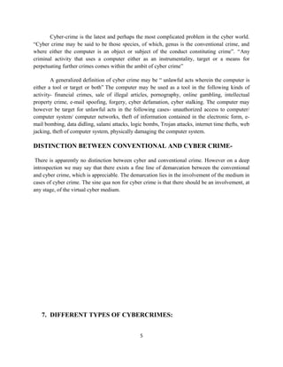 Cyber-crime is the latest and perhaps the most complicated problem in the cyber world.
“Cyber crime may be said to be those species, of which, genus is the conventional crime, and
where either the computer is an object or subject of the conduct constituting crime”. “Any
criminal activity that uses a computer either as an instrumentality, target or a means for
perpetuating further crimes comes within the ambit of cyber crime”

        A generalized definition of cyber crime may be “ unlawful acts wherein the computer is
either a tool or target or both” The computer may be used as a tool in the following kinds of
activity- financial crimes, sale of illegal articles, pornography, online gambling, intellectual
property crime, e-mail spoofing, forgery, cyber defamation, cyber stalking. The computer may
however be target for unlawful acts in the following cases- unauthorized access to computer/
computer system/ computer networks, theft of information contained in the electronic form, e-
mail bombing, data didling, salami attacks, logic bombs, Trojan attacks, internet time thefts, web
jacking, theft of computer system, physically damaging the computer system.

DISTINCTION BETWEEN CONVENTIONAL AND CYBER CRIME-

 There is apparently no distinction between cyber and conventional crime. However on a deep
introspection we may say that there exists a fine line of demarcation between the conventional
and cyber crime, which is appreciable. The demarcation lies in the involvement of the medium in
cases of cyber crime. The sine qua non for cyber crime is that there should be an involvement, at
any stage, of the virtual cyber medium.




   7. DIFFERENT TYPES OF CYBERCRIMES:


                                                5
 