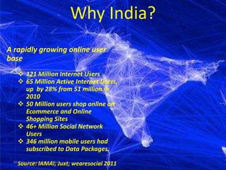 Why India?
A rapidly growing online user
base
     121 Million Internet Users
     65 Million Active Internet Users,
      up by 28% from 51 million in
      2010
     50 Million users shop online on
      Ecommerce and Online
      Shopping Sites
     46+ Million Social Network
      Users
     346 million mobile users had
      subscribed to Data Packages.
  Monday, September 24, 2012
    Source: IAMAI; Juxt; wearesocial 2011
 