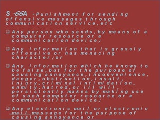 S .66A      - P u n i s h me n tf or s e ndi ng
o f f e n s i v e me s s a g e s t h r o u g h
c o mmu n i c a t i o n s e r v i c e , e t c
 A n y p e r s o n w h o s e n d s , b y me a n s o f   a
  c o mp u t e r r e s o u r c e o r a
  c o mmu n i c a t i o n d e v i c e ;
 A n y i n f o r ma t i o n t h a t i s g r o s s l y
  o f f e n s i v e o r h a s me n a c i n g
  c ha r a c t e r ; or
 An    y i n f o r ma t i o n w h i c h h e k n o w s t o
  be     f a l s e , but f or t he pur pos e of
  c a   us i ng a nnoy a nc e , i nc onv e ni e nc e ,
  da    nge r , obs t r uc t i on , i ns ul t ,
  i n   j u r y , c r i mi n a l i n t i mi d a t i o n ,
  e n   mi t y , h a t r e d , o r i l l w i l l ,
  pe    r s i s t e n t l y ma k e s b y ma k i n g u s e
  of     s u c h c o mp u t e r r e s o u r c e o r a
  c o   mmu n i c a t i o n d e v i c e ;
 A n y e l e c t r o n i c ma i l o r e l e c t r o n i c
 Monday, September m 2012 s a g e
  m a i l 24, e s                 f or t he pur pos e of
  c a us i ng a nnoy a nc e or
 