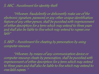 S. 66C - Punishment for identity theft
        “Whoever, fraudulently or dishonestly make use of the
electronic signature, password or any other unique identification
feature of any other person, shall be punished with imprisonment
of either description for a term which may extend to three years
and shall also be liable to fine which may extend to rupees one
lakh”

S. 66D - Punishment for cheating by personation by using
computer resource

            “Whoever, by means of any communication device or
computer resource cheats by personation, shall be punished with
imprisonment of either description for a term which may extend
to three years and shall also be liable to fine which may extend to
one lakh rupees. “
  Monday, September 24, 2012
 